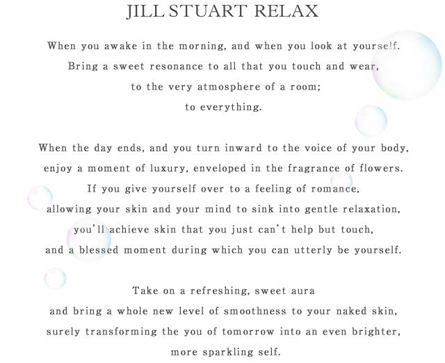 JILL STUART RELAX When you awake in the morning, and when you look at yourself.Bring a sweet resonance to all that you touch and wear, to the very atmosphere of a room;to everything. When the day ends, and you turn inward to the voice of your body,enjoy a moment of luxury, enveloped in the fragrance of flowers.If you give yourself over to a feeling of romance, allowing your skin and your mind to sink into gentle relaxation, you'll achieve skin that you just can't help but touch,and a blessed moment during which you can utterly be yourself. Take on a refreshing, sweet aura and bring a whole new level of smoothness to your naked skin,surely transforming the you of tomorrow into an even brighter, more sparkling self. 