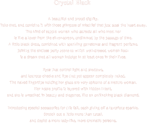 Crystal Black A beautiful and proud dignity. Take that, and combine it with those glimpses of mischief that just steal the heart away. The kind of supple woman who attracts all who meet her is like a lover from the silver-screen, undimmed by the passage of time. A little black dress, combined with sparkling gemstones and fragrant perfume. Joining the endless party scene to which well-dressed women flock is a dream that all woman indulge in at least once in their lives. Eyes that control light and shadows, and lustrous cheeks and lips that yet appear completely naked. The naked fingertips holding her glass are very epitome of a mature woman. Her noble profile is layered with hidden intent, and she is wreathed in beauty and elegance, like an unflinching black diamond. Introducing special accessories for this fall, each giving off a luxurious sparkle. Stretch out a little more than usual, and depict a more lady-like, more dramatic persona.
