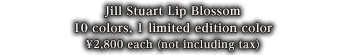 Jill Stuart Lip Blossom 10 colors, 1 limited edition color 2,800yen each (2,940yen including tax)