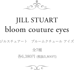 JILL STUART bloom couture eyes ジルスチュアート　ブルームクチュール アイズ 全7種　各6,380円 (税抜5,800円)